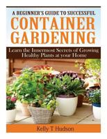 A Beginner's Guide to Successful Container Gardening: Learn the Innermost Secrets of Growing Healthy Plants at your Home 1497564204 Book Cover