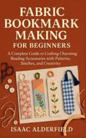 FABRIC BOOKMARK MAKING FOR BEGINNERS: A Complete Guide to Crafting Charming Reading Accessories with Patterns, Stitches, and Creativity B0G4HVP1N2 Book Cover