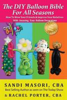 The DIY Balloon Bible for All Seasons: How to Wow Your Friends & Impress Your Relatives with Amazing, Easy Balloon Decorations 1502927950 Book Cover