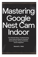 MASTERING GOOGLE NEST CAM INDOOR: The Ultimate Setup, Troubleshooting, Smart Features Guide for Seamless Home Security, Privacy Protection, and AI Integration B0FW3YW9JQ Book Cover