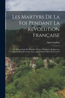 Les Martyrs de la Foi Pendant la Révolution Française ou Martyrologe des Pontifes, Prêtres, Religieux, Religieuses, Laïcs de l'un et l'Autre Sexe, qui Périrent Alors pour la Foi 1145036155 Book Cover