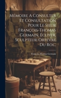Mémoire A Consulter Et Consultation Pour Le Sieur François-thomas Germain, Ecuyer, Sculpteur-orfevre Du Roi... 1022314998 Book Cover