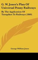 G.W. Jones's Plan of Universal Penny Railways, by Application of Turnpikes to Railways: A Practical 1436855624 Book Cover