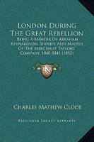 London During The Great Rebellion: Being A Memoir Of Abraham Reynardson, Sheriff, And Master Of The Merchant Taylors' Company, 1840-1841 1166571084 Book Cover