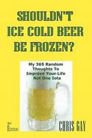 Shouldn't Ice Cold Beer Be Frozen? My 365 Random Thoughts To Improve Your Life Not One Iota 0984467300 Book Cover