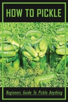 How To Pickle: Beginners Guide To Pickle Anything: How To Make Easy Refrigerator Pickles Recipe B0974RHHSV Book Cover