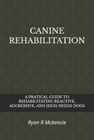 CANINE REHABILITATION: A PRATICAL GUIDE TO REHABILITATING REACTIVE, AGGRESSIVE, AND HIGH-NEEDS DOGS B0H6YB1QSS Book Cover