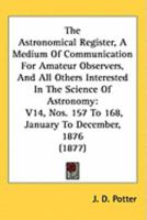 The Astronomical Register, A Medium Of Communication For Amateur Observers, And All Others Interested In The Science Of Astronomy: V14, Nos. 157 To 168, January To December, 1876 1164915878 Book Cover
