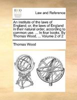 An institute of the laws of England; or, the laws of England in their natural order, according to common use. ... In four books. By Thomas Wood, ... Volume 2 of 2 1140841254 Book Cover