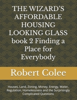 THE WIZARD’S AFFORDABLE HOUSING LOOKING GLASS book 2 Finding a Place for Everybody: Houses, Land, Zoning, Money, Energy, Water, Regulation, Homelessness and the Surprisingly Complicated Questions B0HG8MFN5P Book Cover