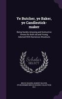 Ye Butcher, ye Baker, ye Candlestick-maker: Being Sundry Amusing and Instructive Verses for Both old and Young, Adorned With Numerous Woodcuts 1359428305 Book Cover