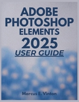 ADOBE PHOTOSHOP ELEMENTS 2025 USER GUIDE: A Complete Step-by-Step Masterclass to Enhance Photo Editing and Digital Creativity B0FLJL9RT4 Book Cover