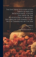 The Doctrine of Justification Through Imputed Righteousness, a Divine Doctrine or, The Righteousness of Believers, Declared by God Himself to Be, Not ... but of Him: a Discourse From Isaiah LIV. 17 1020516763 Book Cover