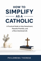 How to Simplify as a Catholic: A Practical Guide to Holy Detachment, Peaceful Priorities, and a More Intentional Life (The Catholic Home Series) B0H2D1F6JF Book Cover