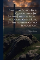 Spiritual Songs by a Quarry-Man [W. Brown] with a Short Account of His Life, by the Author of 'no Separation' 1276398212 Book Cover