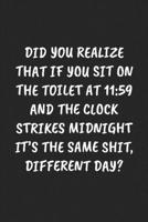 DID YOU REALIZE THAT IF YOU SIT ON THE TOILET AT 11:59 AND THE CLOCK STRIKES MIDNIGHT IT’S THE SAME SHIT, DIFFERENT DAY?: Funny Sarcastic Coworker Journal - Blank Lined Gift Notebook 1697214746 Book Cover