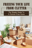 Freeing Your Life From Clutter: The Simple Guide To A Clutter-Free Home: Why Your Home Is Cluttered B09FC6C5P3 Book Cover