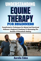 UNDERSTANDING EQUINE THERAPY FOR BEGINNERS: Transformative Techniques For Mental And Emotional Wellness: A Beginner's Roadmap To Harnessing The Benefits Of Horseback Healing B0F649TKHD Book Cover