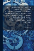 The ... Grand Oxy-Olefiant, or Life Light as Used to Illuminate the Royal Fleets at Cherbourg. the Domestic Coal and Portable Gas as Prepared from Oil &C. the Oxy-Hydrogen Lime, Drummond. Bude, and El 1277032483 Book Cover