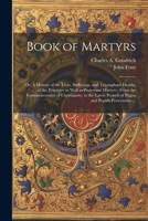 Book of Martyrs: Or, A History of the Lives, Sufferings, and Triumphant Deaths, of the Primitive as Well as Protestant Martyrs: From the Commencement ... Periods of Pagan and Popish Persecution ... 1021456829 Book Cover