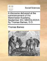 A discourse delivered at the commencement of the Manchester Academy, September XIV, MDCCLXXXVI. By Thomas Barnes, D.D. 1170612024 Book Cover