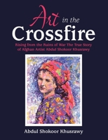 Art in the Crossfire: Rising from the Ruins of War the True Story of Afghan Artist Abdul Shokoor Khusrawy 1664158936 Book Cover