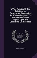 A True Relation Of The Late Case In Convocation, Concerning An Address Proposed To Be Presented To Her Majesty Upon The Conclusion Of The Peace 1179530314 Book Cover