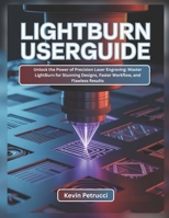 LIGHTBURN USER GUIDE: Unlock the Power of Precision Laser Engraving: Master LightBurn for Stunning Designs, Faster Workflow, and Flawless Results B0FS26WZXN Book Cover