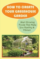 How To Create Your Greenhouse Garden: Start Growing Foods That Make You Healthy & Vibrant: Advantages Of Greenhouse Gardening B09CRW94NB Book Cover