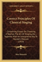 Correct Principles Of Classical Singing: Containing Essays On Choosing A Teacher, The Art Of Singing, Etc., Together With An Interpretive Key To Handel's Messiah 1165419483 Book Cover