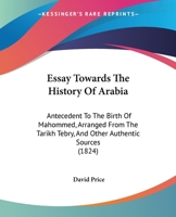 Essay Towards the History of Arabia: Antecedent to the Birth of Mahommed, Arranged from the Tarikh Tebry, and Other Authentic Sources 1104743957 Book Cover