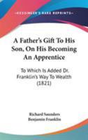 A Father's Gift to His Son, On His Becoming an Apprentice: To Which Is Added Dr. Franklin's Way to Wealth 1437453244 Book Cover