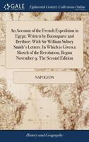 An Account of the French Expedition in Egypt; Written by Buonaparte and Berthier; With Sir William Sidney Smith's Letters. In Which is Given a Sketch ... Begun November 9. The Second Edition 1171361149 Book Cover
