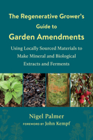 The Regenerative Grower's Guide to Garden Amendments : Using Locally Sourced Materials to Make Mineral and Biological Extracts and Ferments