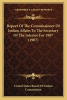 Report of the Commissioner of Indian Affairs to the Secretary of the Interior 1907 0548819882 Book Cover