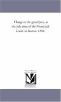 Charge to the grand jury, at the July term of the Municipal Court, in Boston, 1854. 141819140X Book Cover