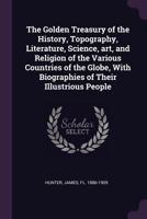 The Golden Treasury of the History, Topography, Literature, Science, art, and Religion of the Various Countries of the Globe, With Biographies of Their Illustrious People 1010267450 Book Cover