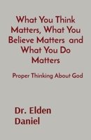 What You Think Matters, What You Believe Matters and What You Do Matters: Proper Thinking About God 1087944228 Book Cover