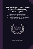 The history of Saint Luke's Church, Germantown, Philadelphia: From the time of the permanent establishment of Church services in Germantown in 1811 to ... of the Centennial Anniversary of that event 1347395431 Book Cover