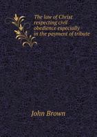 The law of Christ respecting civil obedience: especially in the payment of tribute, to which are added two addresses on the voluntary church controversy 1175243191 Book Cover