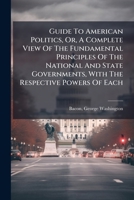 Guide To American Politics, Or, A Complete View Of The Fundamental Principles Of The National And State Governments, With The Respective Powers Of Each 1246085569 Book Cover