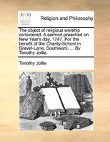 The object of religious worship considered. A sermon preached on New Year's day, 1747. For the benefit of the Charity-School in Gravel-Lane, Southwark. ... By Timothy Jollie. 1170544614 Book Cover