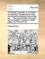 The British carpenter: or, a treatise on carpentry. Containing the most concise and authentick rules of that art, ... The second edition enlarged, ... of sixteen copper-plates. By Francis Price. 1170817343 Book Cover