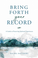 Bring Forth Your Record: A Guide to Preserving Spiritual Experiences 1462145833 Book Cover
