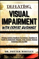 DEFEATING VISUAL IMPAIRMENT WITH EXPERT GUIDANCE: Ultimate Solution Handbook For Patients, Guardians Or Family To Understand, Manage, Treat, Prevent, Reverse Symptoms And Live Well B0CQXF83K9 Book Cover