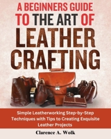 A Beginners Guide to the Art of Leather Crafting: Simple Leatherworking Step-by-Step Techniques with Tips to Creating Exquisite Leather Projects 1300510536 Book Cover