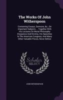 The Works Of John Witherspoon: Containing Essays, Sermons, &c., On Important Subjects ... Together With His Lectures On Moral Philosophy Eloquence And ... And Many Other Valuable Pieces, Never Before 1015956580 Book Cover