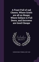 A feast full of sad cheere, where griefs are all on heape; where sollace is full deere, and sorrowes are good cheape - Primary Source Edition 1340864061 Book Cover
