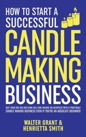 How to Start a Successful Candle-Making Business: Quit Your Day Job and Earn Full-Time Income on Autopilot With a Profitable Candle-Making Business-Even if You Are an Absolute Beginner 1088051030 Book Cover