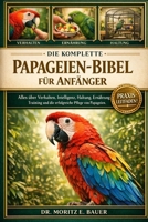 DIE KOMPLETTE PAPAGEIEN-BIBEL FÜR ANFÄNGER: Alles, was Sie über Papageien wissen müssen : Verhalten und Intelligenz, Artenübersicht, Käfig- und ... tägliche Pflegeroutinen (German Edition) B0H1R6MYJX Book Cover